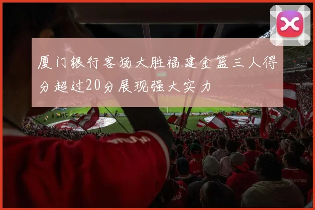 厦门银行客场大胜福建金篮三人得分超过20分展现强大实力