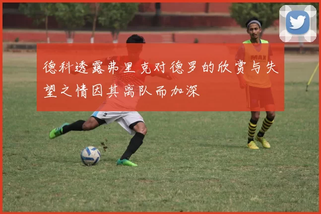 德科透露弗里克对德罗的欣赏与失望之情因其离队而加深