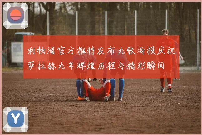 利物浦官方推特发布九张海报庆祝萨拉赫九年辉煌历程与精彩瞬间