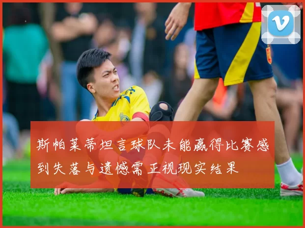 斯帕莱蒂坦言球队未能赢得比赛感到失落与遗憾需正视现实结果