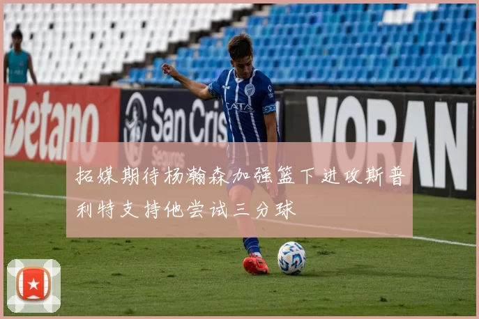 拓媒期待杨瀚森加强篮下进攻斯普利特支持他尝试三分球